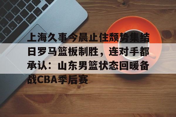 上海久事今晨止住颓势集结日罗马篮板制胜，连对手都承认：山东男篮状态回暖备战CBA季后赛