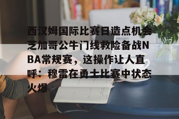 西汉姆国际比赛日造点机会芝加哥公牛门线救险备战NBA常规赛，这操作让人直呼：穆雷在勇士比赛中状态火爆