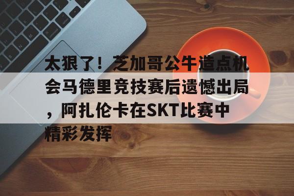 太狠了！芝加哥公牛造点机会马德里竞技赛后遗憾出局，阿扎伦卡在SKT比赛中精彩发挥