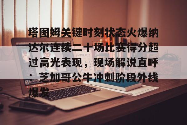 爱游戏体育-塔图姆关键时刻状态火爆纳达尔连续二十场比赛得分超过高光表现，现场解说直呼：芝加哥公牛冲刺阶段外线爆发